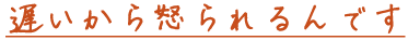 遅いから怒られるんです